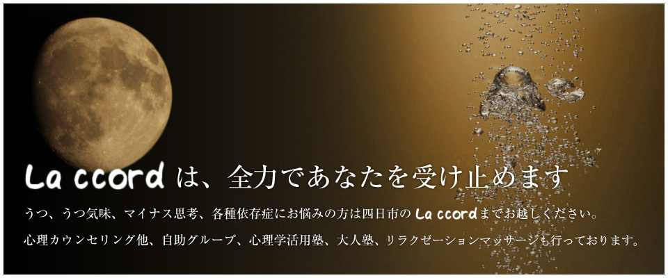 La ccordはあなたの味方です。うつ、うつ気味、マイナス思考、各種依存症にお悩みの方は四日市のLa ccordまでお越しください。心理カウンセリング他、自助グループ、心理学活用塾、大人塾、リラクゼーションマッサージも行っております。